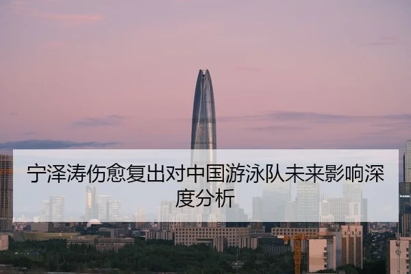 宁泽涛伤愈复出对中国游泳队未来影响深度分析